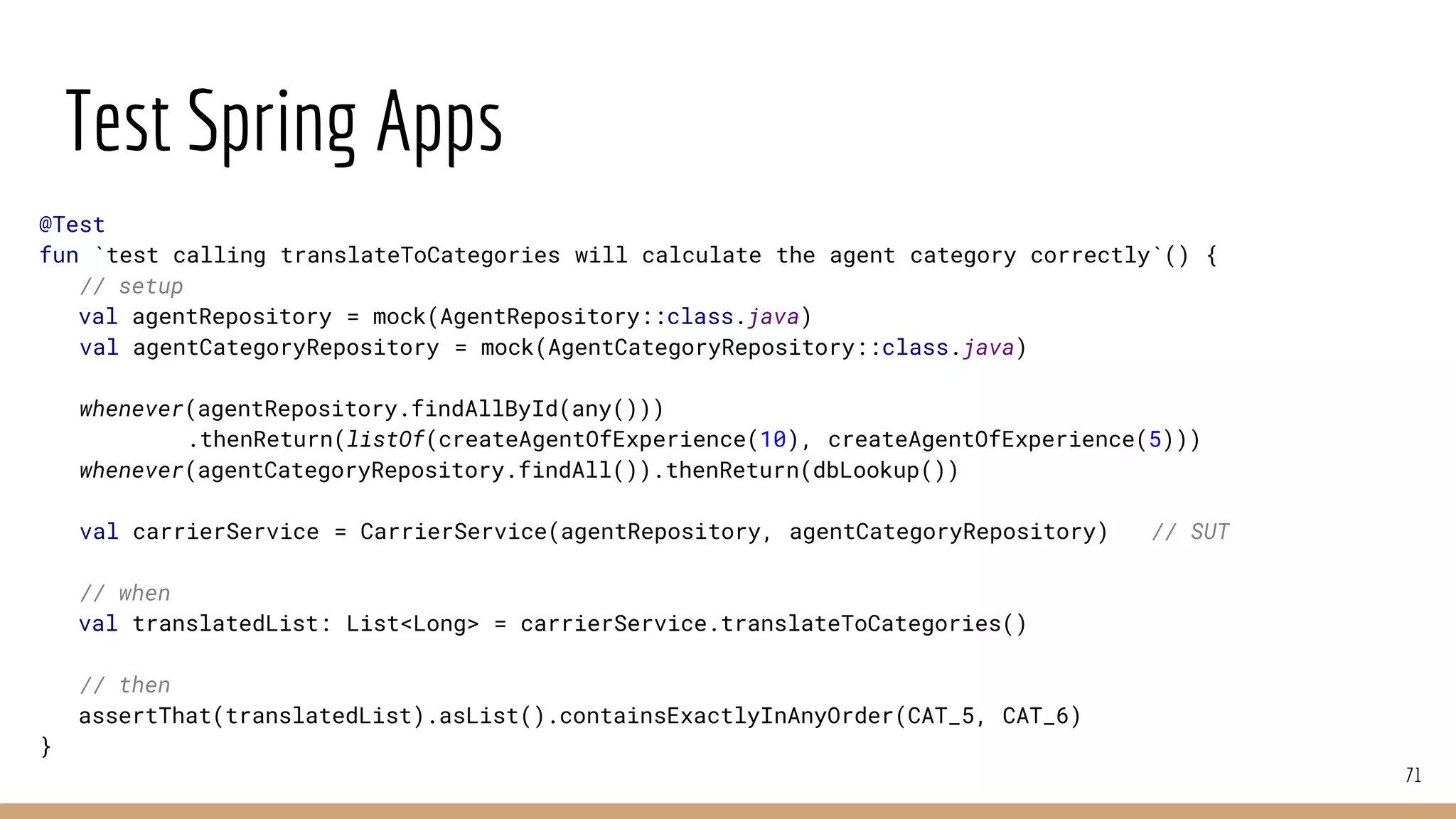 Test Spring Apps
71
@Test
fun `test calling translateToCategories will calculate the agent category correctly`() {
// setup
val agentRepository = mock(AgentRepository::class.java)
val agentCategoryRepository = mock(AgentCategoryRepository::class.java)
whenever(agentRepository.findAllById(any()))
.thenReturn(listOf(createAgentOfExperience(10), createAgentOfExperience(5)))
whenever(agentCategoryRepository.findAll()).thenReturn(dbLookup())
val carrierService = CarrierService(agentRepository, agentCategoryRepository) // SUT
// when
val translatedList: List<Long> = carrierService.translateToCategories()
// then
assertThat(translatedList).asList().containsExactlyInAnyOrder(CAT_5, CAT_6)
}
 