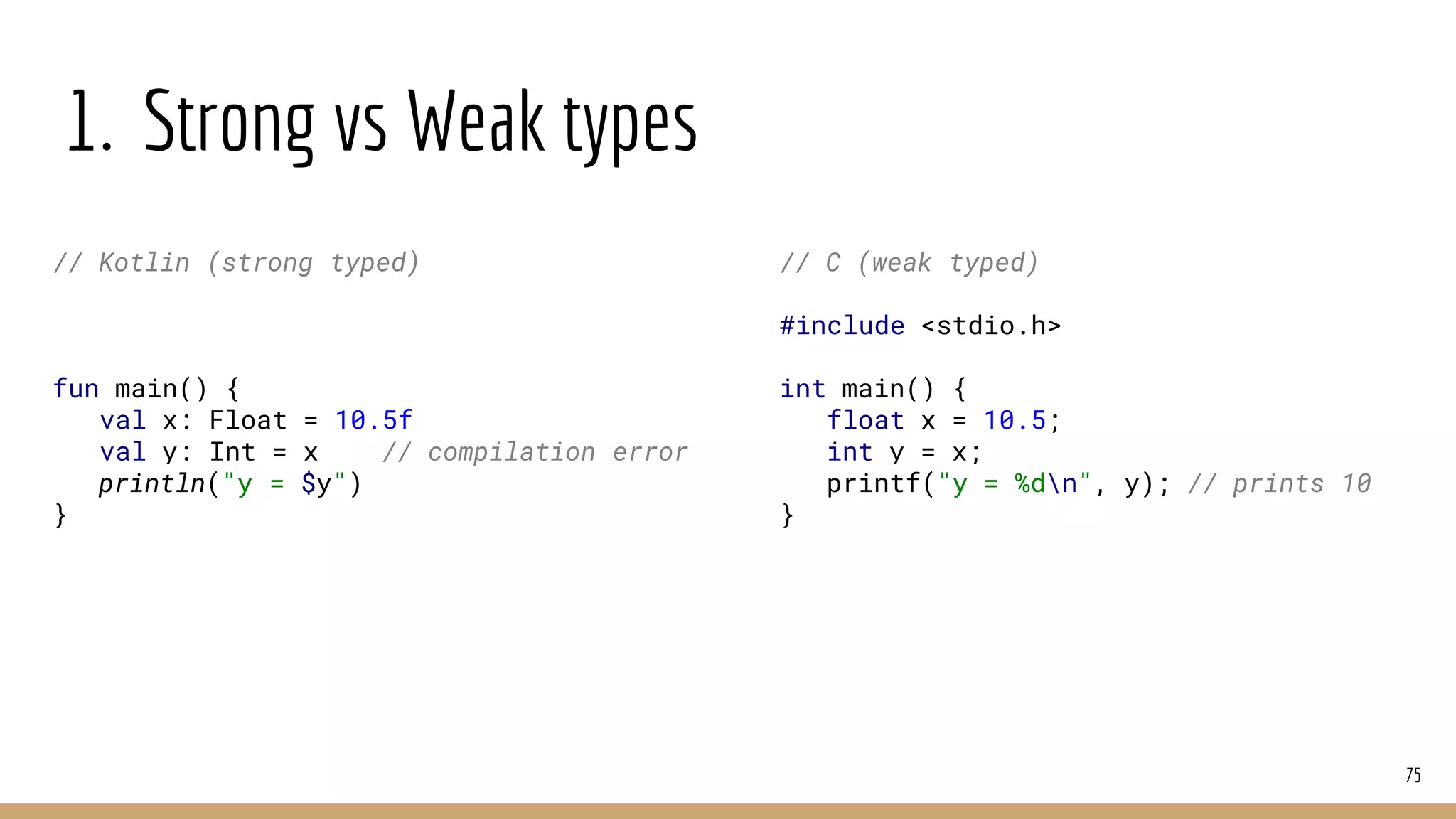1. Strong vs Weak types
75
// Kotlin (strong typed)
fun main() {
val x: Float = 10.5f
val y: Int = x // compilation error
println("y = $y")
}
// C (weak typed)
#include <stdio.h>
int main() {
float x = 10.5;
int y = x;
printf("y = %dn", y); // prints 10
}
 