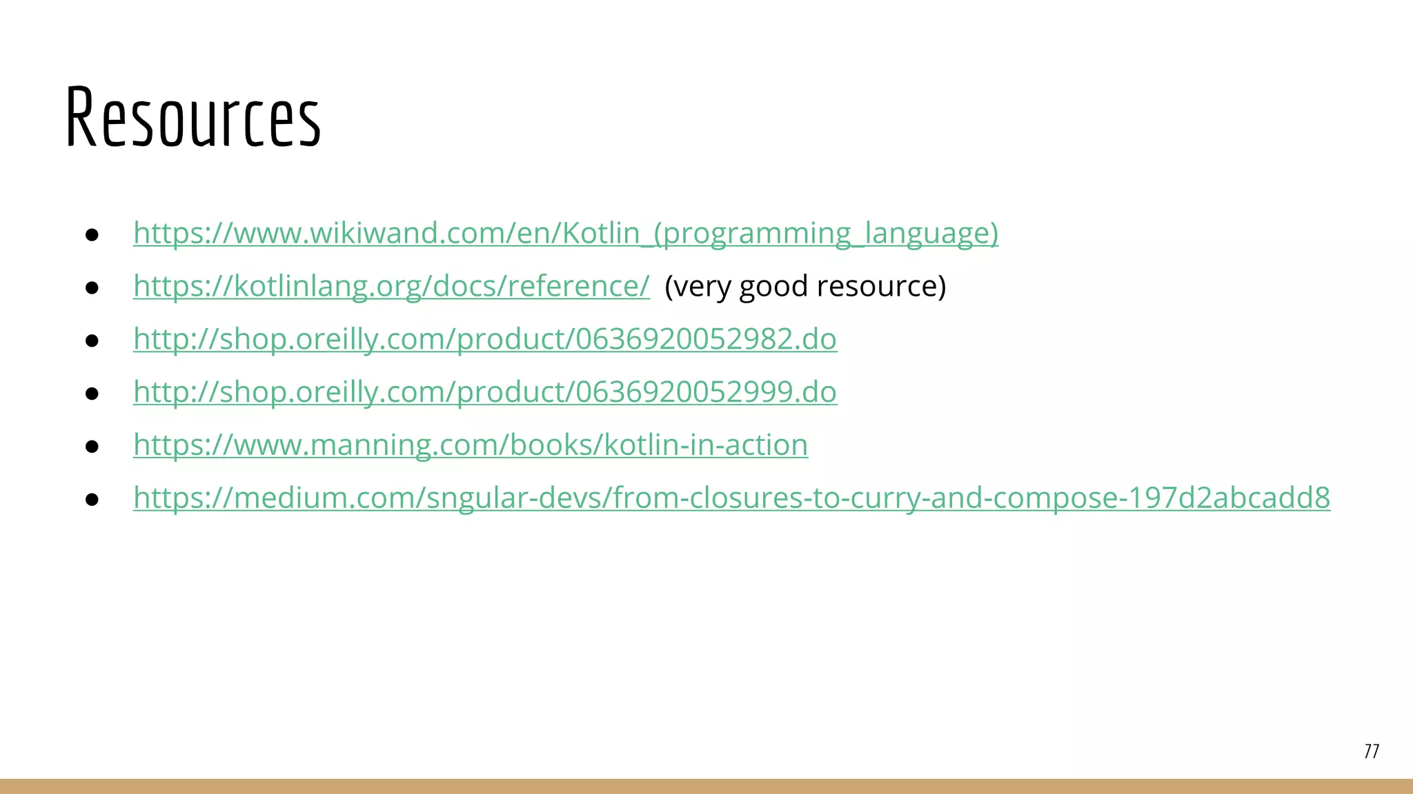 Resources
● https://www.wikiwand.com/en/Kotlin_(programming_language)
● https://kotlinlang.org/docs/reference/ (very good resource)
● http://shop.oreilly.com/product/0636920052982.do
● http://shop.oreilly.com/product/0636920052999.do
● https://www.manning.com/books/kotlin-in-action
● https://medium.com/sngular-devs/from-closures-to-curry-and-compose-197d2abcadd8
77
 