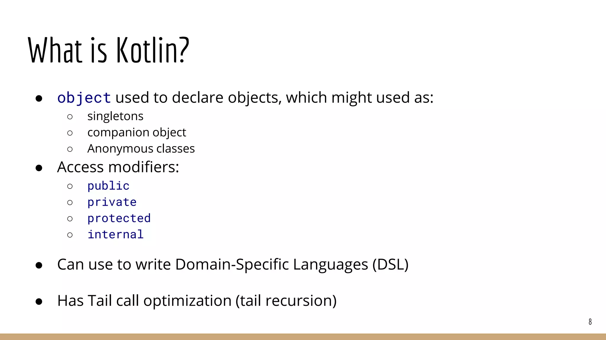 What is Kotlin?
● object used to declare objects, which might used as:
○ singletons
○ companion object
○ Anonymous classes
● Access modifiers:
○ public
○ private
○ protected
○ internal
● Can use to write Domain-Specific Languages (DSL)
● Has Tail call optimization (tail recursion)
8
 