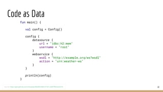 Code as Data
10
fun main() {
val config = Config()
config {
datasource {
url = "jdbc:h2:mem"
username = "root"
}
webservice {
wsdl = "http://example.org/ws?wsdl"
action = "urn:weather-ws"
}
}
println(config)
}
source: https://gist.github.com/mhewedy/88d0f63486101501c3d87ff9d2e0231b
 