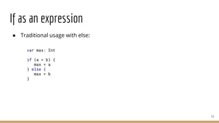 If as an expression
● Traditional usage with else:
13
var max: Int
if (a > b) {
max = a
} else {
max = b
}
 