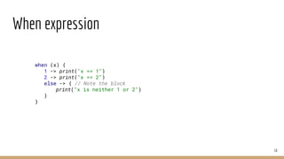 When expression
16
when (x) {
1 -> print("x == 1")
2 -> print("x == 2")
else -> { // Note the block
print("x is neither 1 or 2")
}
}
 