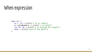 When expression
17
when (x) {
in 1..10 -> print("x is in range")
in validNumbers -> print("x is valid")
!in 10..20 -> print("x is outside the range3")
else -> print("none of the above")
}
 