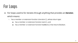 For Loops
● For loops used to for iterates through anything that provides an iterator,
which means:
○ has a member- or extension-function iterator(), whose return type:
■ has a member- or extension-function next(), and
■ has a member- or extension-function hasNext() that returns Boolean.
21
 