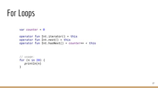 For Loops
27
var counter = 0
operator fun Int.iterator() = this
operator fun Int.next() = this
operator fun Int.hasNext() = counter++ < this
// usage:
for (n in 20) {
println(n)
}
 