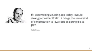 If I were writing a Spring app today, I would
strongly consider Kotlin. It brings the same kind
of simplification to Java code as Spring did to
J2EE.
Rod Johnson.
3
 