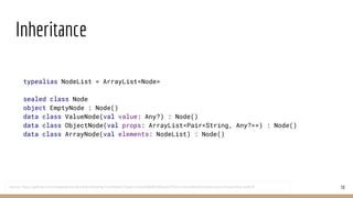 Inheritance
38
typealias NodeList = ArrayList<Node>
sealed class Node
object EmptyNode : Node()
data class ValueNode(val value: Any?) : Node()
data class ObjectNode(val props: ArrayList<Pair<String, Any?>>) : Node()
data class ArrayNode(val elements: NodeList) : Node()
source: https://github.com/mhewedy/eureka-klient/blob/de7a1bf2ebec72a3bc1c9ca32868f5d93da32765/src/main/kotlin/helpers/json/Deserializer.kt#L30
 