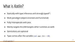 What is Kotlin?
● Statically with type inference and strongly typed(1).
● Multi paradigm (object-oriented and functional)
● Fully Interoperate with Java
● Mainly targets the JVM (targets other runtimes as well)
● Semicolons are optional
● Type comes after the variable (val age: Int = 30)
(1) see appendix 1
4
 