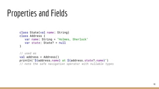 Properties and Fields
40
class State(val name: String)
class Address {
var name: String = "Holmes, Sherlock"
var state: State? = null
}
// used as
val address = Address()
println("${address.name} at ${address.state?.name}")
// note the safe navigation operator with nullable types
 
