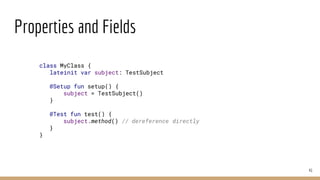 Properties and Fields
41
class MyClass {
lateinit var subject: TestSubject
@Setup fun setup() {
subject = TestSubject()
}
@Test fun test() {
subject.method() // dereference directly
}
}
 