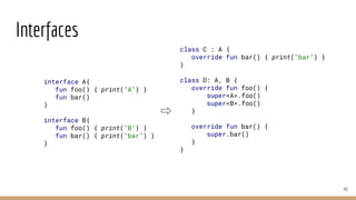 Interfaces
43
interface A{
fun foo() { print("A") }
fun bar()
}
interface B{
fun foo() { print("B") }
fun bar() { print("bar") }
}
class C : A {
override fun bar() { print("bar") }
}
class D: A, B {
override fun foo() {
super<A>.foo()
super<B>.foo()
}
override fun bar() {
super.bar()
}
}
 