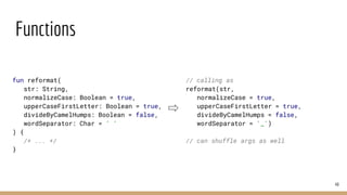 Functions
49
fun reformat(
str: String,
normalizeCase: Boolean = true,
upperCaseFirstLetter: Boolean = true,
divideByCamelHumps: Boolean = false,
wordSeparator: Char = ' '
) {
/* ... */
}
// calling as
reformat(str,
normalizeCase = true,
upperCaseFirstLetter = true,
divideByCamelHumps = false,
wordSeparator = '_')
// can shuffle args as well
 