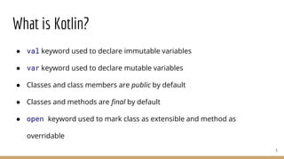 What is Kotlin?
● val keyword used to declare immutable variables
● var keyword used to declare mutable variables
● Classes and class members are public by default
● Classes and methods are final by default
● open keyword used to mark class as extensible and method as
overridable
5
 