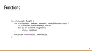 Functions
51
fun dfs(graph: Graph) {
fun dfs(current: Vertex, visited: MutableSet<Vertex>) {
if (!visited.add(current)) return
for (v in current.neighbors)
dfs(v, visited)
}
dfs(graph.vertices[0], HashSet())
}
 