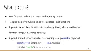 What is Kotlin?
● Interface methods are abstract and open by default
● Has package-level functions as well as class-level functions
● Supports extension functions to patch any library classes with new
functionality (a.k.a Monkey patching)
● Support limited set of operator overloading using operator keyword
6
operator fun String.not() = this.reversed()
println(!"hello") // prints olleh
 