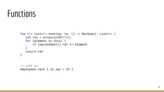 Functions
61
fun <E> List<E>.test(op: (e: E) -> Boolean): List<E> {
val ret = arrayListOf<E>()
for (element in this) {
if (op(element)) ret += element
}
return ret
}
// used as
employees.test { it.age > 25 }
 