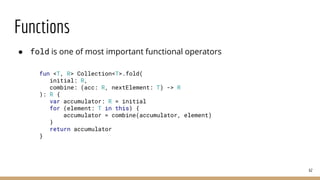 Functions
● fold is one of most important functional operators
62
fun <T, R> Collection<T>.fold(
initial: R,
combine: (acc: R, nextElement: T) -> R
): R {
var accumulator: R = initial
for (element: T in this) {
accumulator = combine(accumulator, element)
}
return accumulator
}
 