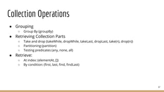 Collection Operations
● Grouping
○ Group By (groupBy)
● Retrieving Collection Parts
○ Take and drop (takeWhile, dropWhile, takeLast, dropLast, take(n), drop(n))
○ Partitioning (partition)
○ Testing predicates (any, none, all)
● Retrieve:
○ At index: (elementAt, [])
○ By condition: (first, last, find, findLast)
67
 