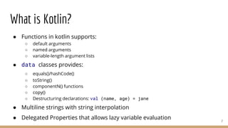 What is Kotlin?
● Functions in kotlin supports:
○ default arguments
○ named arguments
○ variable-length argument lists
● data classes provides:
○ equals()/hashCode()
○ toString()
○ componentN() functions
○ copy()
○ Destructuring declarations: val (name, age) = jane
● Multiline strings with string interpolation
● Delegated Properties that allows lazy variable evaluation 7
 