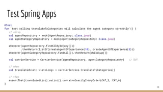 Test Spring Apps
71
@Test
fun `test calling translateToCategories will calculate the agent category correctly`() {
// setup
val agentRepository = mock(AgentRepository::class.java)
val agentCategoryRepository = mock(AgentCategoryRepository::class.java)
whenever(agentRepository.findAllById(any()))
.thenReturn(listOf(createAgentOfExperience(10), createAgentOfExperience(5)))
whenever(agentCategoryRepository.findAll()).thenReturn(dbLookup())
val carrierService = CarrierService(agentRepository, agentCategoryRepository) // SUT
// when
val translatedList: List<Long> = carrierService.translateToCategories()
// then
assertThat(translatedList).asList().containsExactlyInAnyOrder(CAT_5, CAT_6)
}
 