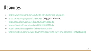 Resources
● https://www.wikiwand.com/en/Kotlin_(programming_language)
● https://kotlinlang.org/docs/reference/ (very good resource)
● http://shop.oreilly.com/product/0636920052982.do
● http://shop.oreilly.com/product/0636920052999.do
● https://www.manning.com/books/kotlin-in-action
● https://medium.com/sngular-devs/from-closures-to-curry-and-compose-197d2abcadd8
77
 