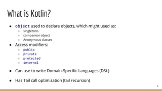 What is Kotlin?
● object used to declare objects, which might used as:
○ singletons
○ companion object
○ Anonymous classes
● Access modifiers:
○ public
○ private
○ protected
○ internal
● Can use to write Domain-Specific Languages (DSL)
● Has Tail call optimization (tail recursion)
8
 