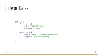 Code or Data?
9
config {
datasource {
url = "jdbc:h2:mem"
username = "root"
}
webservice {
wsdl = "http://example.org/ws?wsdl"
action = "urn:weather-ws"
}
}
source: https://gist.github.com/mhewedy/88d0f63486101501c3d87ff9d2e0231b
 