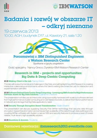 Badania i rozwój w obszarze IT
– odkryj nieznane
Porozmawiaj z IBM Distinguished Engineers
z Watson Research Center
Spotkanie w języku angielskim
19 czerwca 2013
10:00, AGH, budynek D17, ul. Kawiory 21, sala 1.20
Gość specjalny: Nancy Greco, Dyrektor IBM Watson Research Center
Research in IBM – projects and opportunities:
Big Data & Deep Centric Computing
10:10 Making Client is the Lab /Nancy Greco
This talk will review the trends and challenges in Big Data, and will highlight how IBM Research is creating
interactive collaborative environments where the client’s setting becomes the Lab for interaction and
experimentation with IBM.
10:55SoftwareDefinedDataCentricDeepComputing–LeveragingIBM’sScaleOutHighPerformance
Software Assets for Big Data Solutions /Catherine Crawford
The presentation wi ll discuss architectures using commodity hardware with scale out software derived
from high performance cluster computing and User Space Sockets, to deliver the X factor performance
in network and storage that Big Data applications need.
11:40 Security Through Encryption Based Transformation /Vadim Sheinin
The presentation will discuss supplying Security First BitFiler technology that secures data through
encryption-based transformation and achieves high availability of the data through data splitting and by
coupling BitFiler software with System p server RAS and security features to produce a best-of-breed
reliable, multi-tenant, high-availability solution.
12:25 Questions & Answers /Students
Darmowa rejestracja: ibmresearch2013.eventbrite.com
 