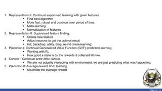 Page no | 13
1. Representation I: Continual supervised learning with given features.
 Find best algorithm
 More fast, robust and continue over period of time.
 Meta-learning
 Normalization of features
2. Representation II: Supervised feature finding.
 Create new feature
 Adjust neurons to get the optimal result
 Init, backdrop, utility, drop, re-init (meta-learning)
3. Prediction I: Continual Generalized Value Function (GVF) prediction learning.
 Working with RL
 How good a state is by the rewards it collected till now.
4. Control I: Continual actor-critic control.
 We are not actually interacting with environment, we are just predicting what was happening
5. Prediction II: Average-reward GVF learning.
 Maximize the average reward
 
