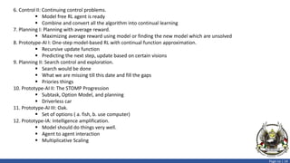 Page no | 14
6. Control II: Continuing control problems.
 Model free RL agent is ready
 Combine and convert all the algorithm into continual learning
7. Planning I: Planning with average reward.
 Maximizing average reward using model or finding the new model which are unsolved
8. Prototype-AI I: One-step model-based RL with continual function approximation.
 Recursive update function
 Predicting the next step, update based on certain visions
9. Planning II: Search control and exploration.
 Search would be done
 What we are missing till this date and fill the gaps
 Priories things
10. Prototype-AI II: The STOMP Progression
 Subtask, Option Model, and planning
 Driverless car
11. Prototype-AI III: Oak.
 Set of options ( a. fish, b. use computer)
12. Prototype-IA: Intelligence amplification.
 Model should do things very well.
 Agent to agent interaction
 Multiplicative Scaling
 