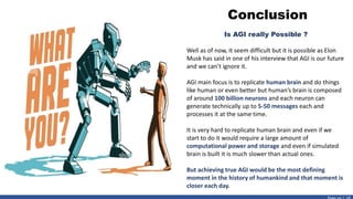 Conclusion
Is AGI really Possible ?
Well as of now, it seem difficult but it is possible as Elon
Musk has said in one of his interview that AGI is our future
and we can’t ignore it.
AGI main focus is to replicate human brain and do things
like human or even better but human’s brain is composed
of around 100 billion neurons and each neuron can
generate technically up to 5-50 messages each and
processes it at the same time.
It is very hard to replicate human brain and even if we
start to do it would require a large amount of
computational power and storage and even if simulated
brain is built it is much slower than actual ones.
But achieving true AGI would be the most defining
moment in the history of humankind and that moment is
closer each day.
 