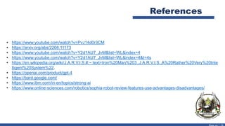 References
• https://www.youtube.com/watch?v=PvJ14d0r3CM
• https://arxiv.org/abs/2208.11173
• https://www.youtube.com/watch?v=Y2d1AU7_JvM&list=WL&index=4
• https://www.youtube.com/watch?v=Y2d1AU7_JvM&list=WL&index=4&t=4s
• https://en.wikipedia.org/wiki/J.A.R.V.I.S.#:~:text=Iron%20Man%203.,J.A.R.V.I.S.,A%20Rather%20Very%20Inte
lligent%20System%22.
• https://openai.com/product/gpt-4
• https://bard.google.com/
• https://www.ibm.com/in-en/topics/strong-ai
• https://www.online-sciences.com/robotics/sophia-robot-review-features-use-advantages-disadvantages/
 