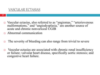VASCULAR ECTASIAS 
17 
 Vascular ectasias, also referred to as “angiomas,” “arteriovenous 
malformations,” and “angiodysplasia,” are another source of 
acute and chronic nonvariceal UGIB 
 Abnormal communication 
 The severity of bleeding can also range from trivial to severe 
 Vascular ectasias are associated with chronic renal insufficiency 
or failure; valvular heart disease, specifically aortic stenosis; and 
congestive heart failure. 
 
