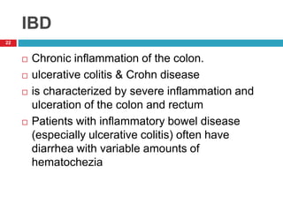 IBD 
22 
 Chronic inflammation of the colon. 
 ulcerative colitis & Crohn disease 
 is characterized by severe inflammation and 
ulceration of the colon and rectum 
 Patients with inflammatory bowel disease 
(especially ulcerative colitis) often have 
diarrhea with variable amounts of 
hematochezia 
 