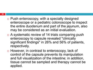 26 
 Push enteroscopy, with a specially designed 
enteroscope or a pediatric colonoscope to inspect 
the entire duodenum and part of the jejunum, also 
may be considered as an initial evaluation. 
 A systematic review of 14 trials comparing push 
enteroscopy to capsule revealed "clinically 
significant findings" in 26% and 56% of patients, 
respectively. 
 However, in contrast to enteroscopy, lack of 
control of the capsule prevents its manipulation 
and full visualization of the intestine; in addition, 
tissue cannot be sampled and therapy cannot be 
applied. 
 