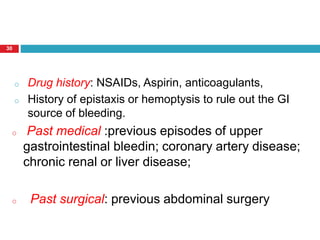 30 
o Drug history: NSAIDs, Aspirin, anticoagulants, 
o History of epistaxis or hemoptysis to rule out the GI 
source of bleeding. 
o Past medical :previous episodes of upper 
gastrointestinal bleedin; coronary artery disease; 
chronic renal or liver disease; 
o Past surgical: previous abdominal surgery 
 