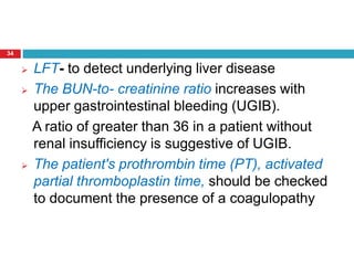 34 
 LFT- to detect underlying liver disease 
 The BUN-to- creatinine ratio increases with 
upper gastrointestinal bleeding (UGIB). 
A ratio of greater than 36 in a patient without 
renal insufficiency is suggestive of UGIB. 
 The patient's prothrombin time (PT), activated 
partial thromboplastin time, should be checked 
to document the presence of a coagulopathy 
 
