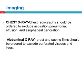 Imaging 
37 
• CHEST X-RAY-Chest radiographs should be 
ordered to exclude aspiration pneumonia, 
effusion, and esophageal perforation. 
• Abdominal X-RAY- erect and supine films should 
be ordered to exclude perforated viscous and 
ileus. 
 