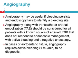 Angiography 
: 
38 
 Angiography may be useful if bleeding persists 
and endoscopy fails to identify a bleeding site. 
 Angiography along with transcatheter arterial 
embolization (TAE) should be considered for all 
patients with a known source of arterial UGIB that 
does not respond to endoscopic management, 
with active bleeding and a negative endoscopy. 
 In cases of aortoenteric fistula, angiography 
requires active bleeding (1 mL/min) to be 
diagnostic. 
 