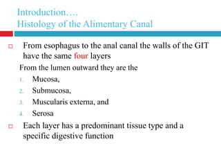 Introduction…. 
Histology of the Alimentary Canal 
 From esophagus to the anal canal the walls of the GIT 
4 
have the same four layers 
From the lumen outward they are the 
1. Mucosa, 
2. Submucosa, 
3. Muscularis externa, and 
4. Serosa 
 Each layer has a predominant tissue type and a 
specific digestive function 
 