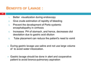 41 
BENEFITS OF LAVAGE : 
1. Better visualization during endoscopy 
2. Give crude estimation of rapidity of bleeding 
3. Prevent the development of Porto systemic 
encephalopathy in cirrhosis 
4. Increases PH of stomach, and hence, decreases clot 
desolation due to gastric acid dilution 
5. Tube placement can reduce the patient's need to vomit 
 During gastric lavage use saline and not use large volume 
of to avoid water intoxication. 
 Gastric lavage should be done in alert and cooperative 
patient to avoid bronco-pulmonary aspiration 
 