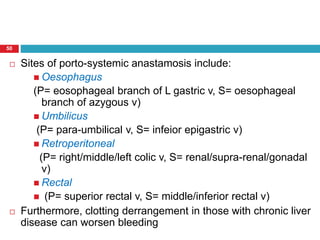 50 
 Sites of porto-systemic anastamosis include: 
 Oesophagus 
(P= eosophageal branch of L gastric v, S= oesophageal 
branch of azygous v) 
Umbilicus 
(P= para-umbilical v, S= infeior epigastric v) 
 Retroperitoneal 
(P= right/middle/left colic v, S= renal/supra-renal/gonadal 
v) 
 Rectal 
 (P= superior rectal v, S= middle/inferior rectal v) 
 Furthermore, clotting derrangement in those with chronic liver 
disease can worsen bleeding 
 