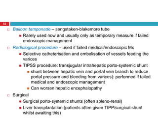 52 
 Balloon tamponade – sengstaken-blakemore tube 
 Rarely used now and usually only as temporary measure if failed 
endoscopic management 
 Radiological procedure – used if failed medical/endoscopic Mx 
 Selective catheterisation and embolisation of vessels feeding the 
varices 
 TIPSS procedure: transjugular intrahepatic porto-systemic shunt 
 shunt between hepatic vein and portal vein branch to reduce 
portal pressure and bleeding from varices): performed if failed 
medical and endoscopic management 
 Can worsen hepatic encephalopathy 
 Surgical 
 Surgical porto-systemic shunts (often spleno-renal) 
 Liver transplantation (patients often given TIPP/surgical shunt 
whilst awaiting this) 
 