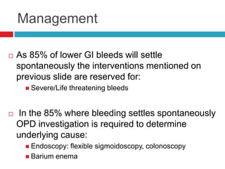 Management 
 As 85% of lower GI bleeds will settle 
spontaneously the interventions mentioned on 
previous slide are reserved for: 
 Severe/Life threatening bleeds 
 In the 85% where bleeding settles spontaneously 
OPD investigation is required to determine 
underlying cause: 
 Endoscopy: flexible sigmoidoscopy, colonoscopy 
 Barium enema 
 