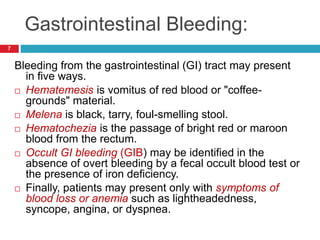 Gastrointestinal Bleeding: 
7 
Bleeding from the gastrointestinal (GI) tract may present 
in five ways. 
 Hematemesis is vomitus of red blood or "coffee-grounds" 
material. 
 Melena is black, tarry, foul-smelling stool. 
 Hematochezia is the passage of bright red or maroon 
blood from the rectum. 
 Occult GI bleeding (GIB) may be identified in the 
absence of overt bleeding by a fecal occult blood test or 
the presence of iron deficiency. 
 Finally, patients may present only with symptoms of 
blood loss or anemia such as lightheadedness, 
syncope, angina, or dyspnea. 
 