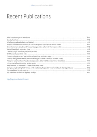 Allianz International Pension Papers 1/2013
11
Recent Publications
What’s happeneing in the Netherlands . . . . . . . . . . . . . . . . . . . . . . . . . . . . . . . . . . . . . . . . . . . . . . . . . . . . . . . . . . . . . . . . . . . . . . . . . . . . . . . . . . . . . . . . .  2012
Country Factsheets. . . . . . . . . . . . . . . . . . . . . . . . . . . . . . . . . . . . . . . . . . . . . . . . . . . . . . . . . . . . . . . . . . . . . . . . . . . . . . . . . . . . . . . . . . . . . . . . . . . . . . . . . . . .  2012
Why Saving on a Regular Basis may be Wise! . . . . . . . . . . . . . . . . . . . . . . . . . . . . . . . . . . . . . . . . . . . . . . . . . . . . . . . . . . . . . . . . . . . . . . . . . . . . . . . . . . .  2012
Routes to Private Pensions in China – A Scenario Analysis of China’s Private Pension Market . . . . . . . . . . . . . . . . . . . . . . . . . . . . . . . . . . . . . . .  2012
Design Retirement Attitudes and Financial Strategies of the Affluent 50+Generation in Asia . . . . . . . . . . . . . . . . . . . . . . . . . . . . . . . . . . . . . . .  2012
Wanted: Flexibility in Retirement Entry . . . . . . . . . . . . . . . . . . . . . . . . . . . . . . . . . . . . . . . . . . . . . . . . . . . . . . . . . . . . . . . . . . . . . . . . . . . . . . . . . . . . . . . . .  2012
Germany – Slight increase in gross financial assets . . . . . . . . . . . . . . . . . . . . . . . . . . . . . . . . . . . . . . . . . . . . . . . . . . . . . . . . . . . . . . . . . . . . . . . . . . . . . .  2012
2011 Pension Sustainability Index . . . . . . . . . . . . . . . . . . . . . . . . . . . . . . . . . . . . . . . . . . . . . . . . . . . . . . . . . . . . . . . . . . . . . . . . . . . . . . . . . . . . . . . . . . . . . .  2011
Pensions in Turkey – A Race against Informality and Low Retirement Ages . . . . . . . . . . . . . . . . . . . . . . . . . . . . . . . . . . . . . . . . . . . . . . . . . . . . . . . .  2011
Fiduciary Management: Meeting Pensions Challenges in Europe – Results of an Expert Survey . . . . . . . . . . . . . . . . . . . . . . . . . . . . . . . . . . . . .  2011
Putting the Retirement Pieces Together: Strategies of the Affluent 50+  Generation in the United States. . . . . . . . . . . . . . . . . . . . . . . . . . . . . . . . . . . . . 2011
UK – on course for an innovative pension system . . . . . . . . . . . . . . . . . . . . . . . . . . . . . . . . . . . . . . . . . . . . . . . . . . . . . . . . . . . . . . . . . . . . . . . . . . . . . . .  2011
Better Prepared for Retirement – Europe or the United States? . . . . . . . . . . . . . . . . . . . . . . . . . . . . . . . . . . . . . . . . . . . . . . . . . . . . . . . . . . . . . . . . . . .  2010
Doing Good by Investing Well? Pension Funds and Socially Responsible Investment: Results of an Expert Survey . . . . . . . . . . . . . . . . . . . . . 2010
Demographics in Focus II – Ageing . . . . . . . . . . . . . . . . . . . . . . . . . . . . . . . . . . . . . . . . . . . . . . . . . . . . . . . . . . . . . . . . . . . . . . . . . . . . . . . . . . . . . . . . . . . . .  2010
Real Retirement Income: The Impact of Inflation . . . . . . . . . . . . . . . . . . . . . . . . . . . . . . . . . . . . . . . . . . . . . . . . . . . . . . . . . . . . . . . . . . . . . . . . . . . . . . . . . 2010
http://projectm-online.com/research
 