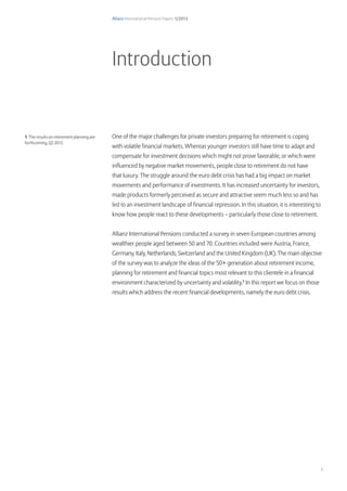 Allianz International Pension Papers 1/2013
3
Allianz International Pension Papers 1/2013
One of the major challenges for private investors preparing for retirement is coping
with volatile financial markets. Whereas younger investors still have time to adapt and
compensate for investment decisions which might not prove favorable, or which were
influenced by negative market movements, people close to retirement do not have
that luxury. The struggle around the euro debt crisis has had a big impact on market
movements and performance of investments. It has increased uncertainty for investors,
made products formerly perceived as secure and attractive seem much less so and has
led to an investment landscape of financial repression. In this situation, it is interesting to
know how people react to these developments – particularly those close to retirement.
Allianz International Pensions conducted a survey in seven European countries among
wealthier people aged between 50 and 70. Countries included were Austria, France,
Germany, Italy, Netherlands, Switzerland and the United Kingdom (UK). The main objective
of the survey was to analyze the ideas of the 50+ generation about retirement income,
planning for retirement and financial topics most relevant to this clientele in a financial
environment characterized by uncertainty and volatility.1
In this report we focus on those
results which address the recent financial developments, namely the euro debt crisis.
Introduction
1 The results on retirement planning are
forthcoming, Q2 2013.
 