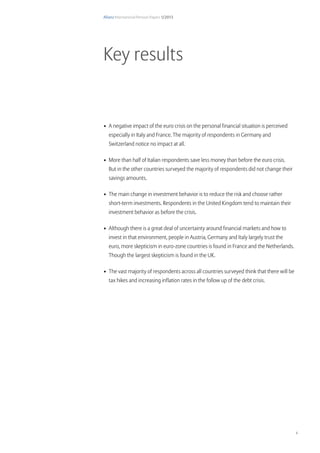 Allianz International Pension Papers 1/2013
4
•	 A negative impact of the euro crisis on the personal financial situation is perceived
especially in Italy and France. The majority of respondents in Germany and
Switzerland notice no impact at all.
•	 More than half of Italian respondents save less money than before the euro crisis.
But in the other countries surveyed the majority of respondents did not change their
savings amounts.
•	 The main change in investment behavior is to reduce the risk and choose rather
short-term investments. Respondents in the United Kingdom tend to maintain their
investment behavior as before the crisis.
•	 Although there is a great deal of uncertainty around financial markets and how to
invest in that environment, people in Austria, Germany and Italy largely trust the
euro, more skepticism in euro-zone countries is found in France and the Netherlands.
Though the largest skepticism is found in the UK.
•	 The vast majority of respondents across all countries surveyed think that there will be
tax hikes and increasing inflation rates in the follow up of the debt crisis.
Key results
 