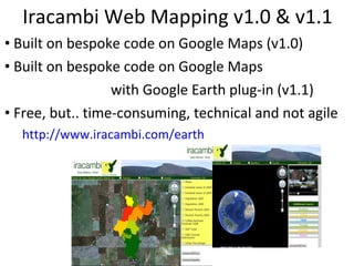 Iracambi Web Mapping v1.0 & v1.1 Built on bespoke code on Google Maps (v1.0) Built on bespoke code on Google Maps  with Google Earth plug-in (v1.1) Free, but.. time-consuming, technical and not agile http://www.iracambi.com/earth 